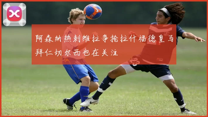 阿森纳热刺维拉争抢拉什福德皇马拜仁切尔西也在关注