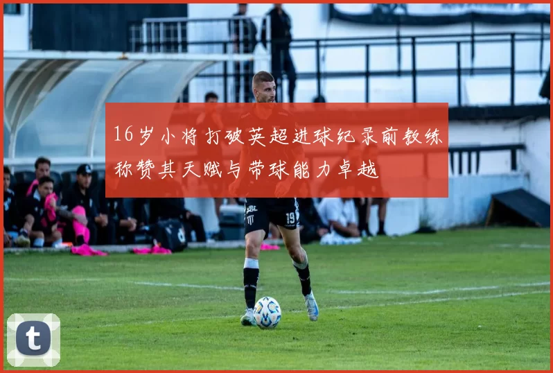 16岁小将打破英超进球纪录前教练称赞其天赋与带球能力卓越