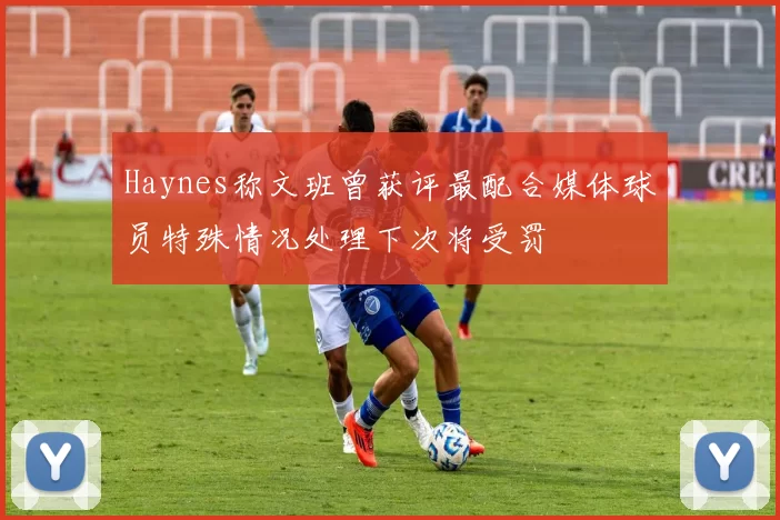 Haynes称文班曾获评最配合媒体球员特殊情况处理下次将受罚