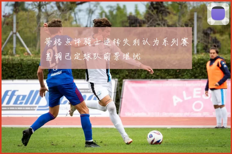 蒂格点评骑士逆转失利认为系列赛基调已定球队前景堪忧