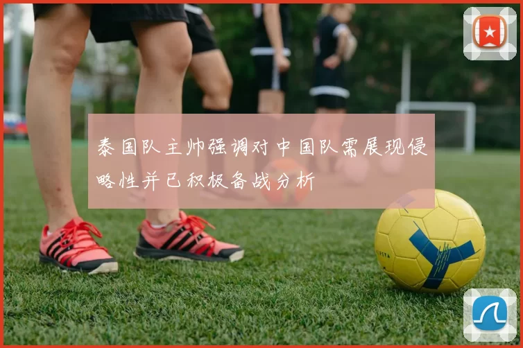 泰国队主帅强调对中国队需展现侵略性并已积极备战分析