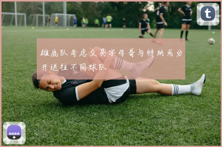 雄鹿队考虑交易字母哥与特纳或分开送往不同球队