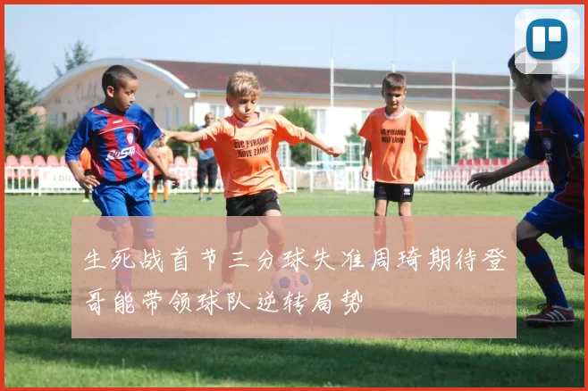 生死战首节三分球失准周琦期待登哥能带领球队逆转局势