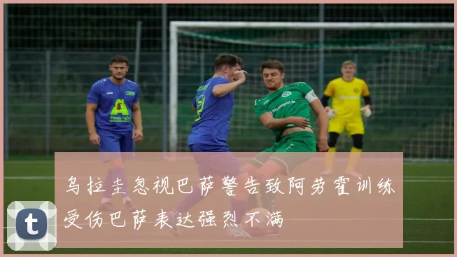 乌拉圭忽视巴萨警告致阿劳霍训练受伤巴萨表达强烈不满
