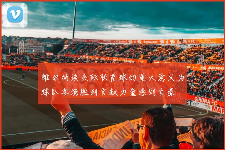 维尔纳谈美职联首球的重大意义为球队客场胜利贡献力量感到自豪
