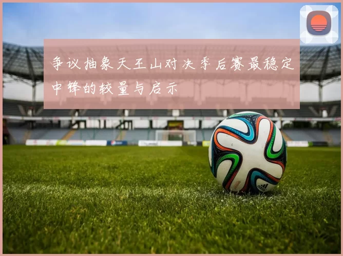 争议抽象天王山对决季后赛最稳定中锋的较量与启示