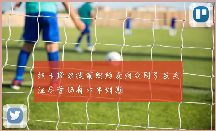 纽卡斯尔提前续约麦利合同引发关注尽管仍有六年到期