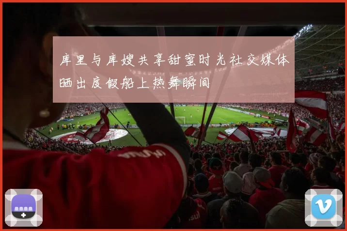 库里与库嫂共享甜蜜时光社交媒体晒出度假船上热舞瞬间