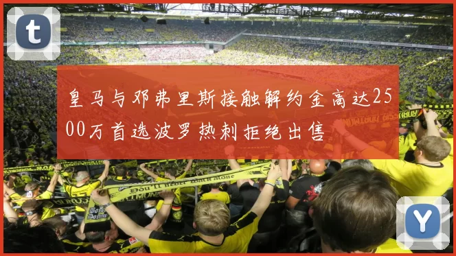 皇马与邓弗里斯接触解约金高达2500万首选波罗热刺拒绝出售